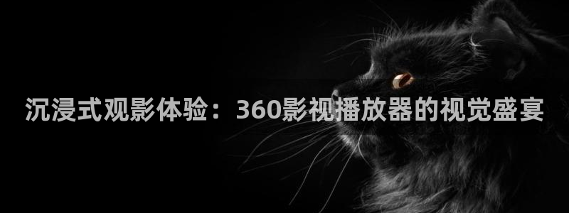 神马不卡福利：沉浸式观影体验：360影视播放器的视觉盛宴